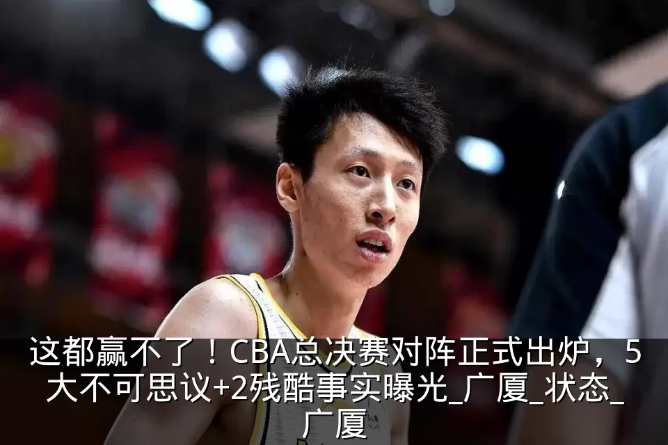 这都赢不了！CBA总决赛对阵正式出炉，5大不可思议+2残酷事实曝光_广厦_状态_广厦